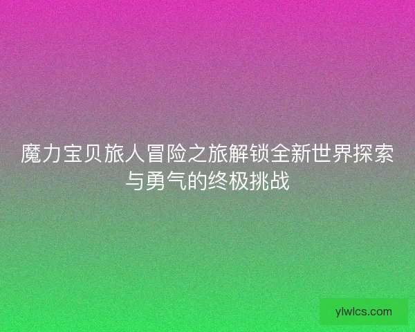 魔力宝贝旅人冒险之旅解锁全新世界探索与勇气的终极挑战