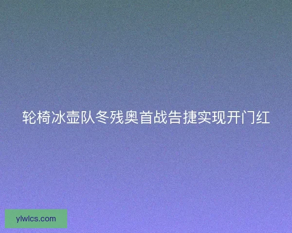 轮椅冰壶队冬残奥首战告捷实现开门红
