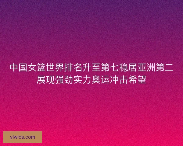 中国女篮世界排名升至第七稳居亚洲第二展现强劲实力奥运冲击希望