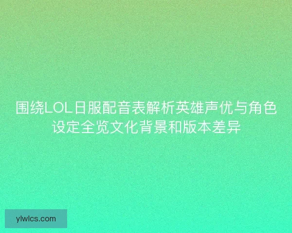 围绕LOL日服配音表解析英雄声优与角色设定全览文化背景和版本差异