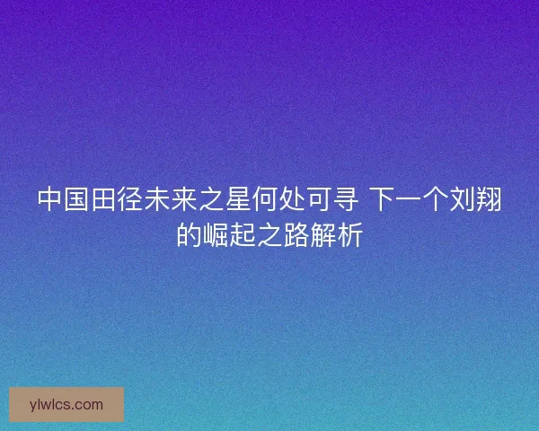 中国田径未来之星何处可寻 下一个刘翔的崛起之路解析