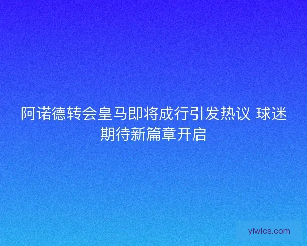 阿诺德转会皇马即将成行引发热议 球迷期待新篇章开启