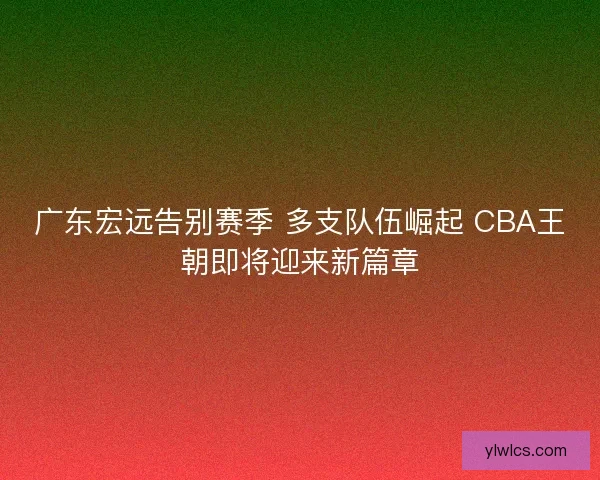 广东宏远告别赛季 多支队伍崛起 CBA王朝即将迎来新篇章