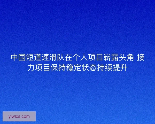 中国短道速滑队在个人项目崭露头角 接力项目保持稳定状态持续提升